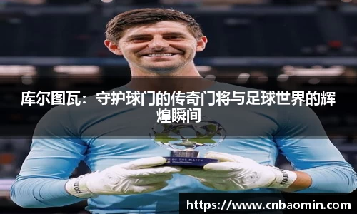 库尔图瓦：守护球门的传奇门将与足球世界的辉煌瞬间